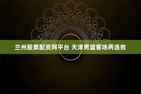 兰州股票配资网平台 天津男篮客场两连败
