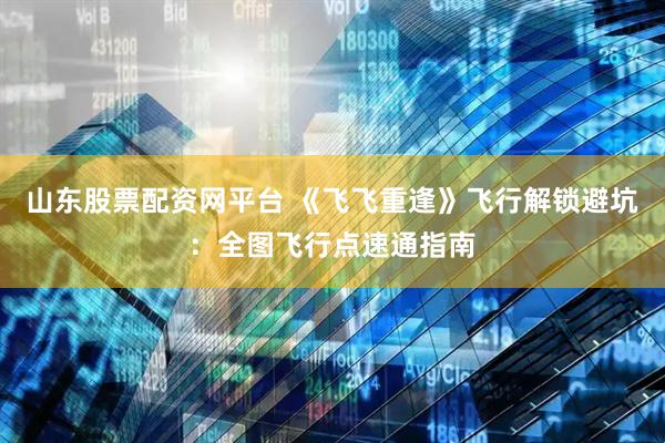 山东股票配资网平台 《飞飞重逢》飞行解锁避坑：全图飞行点速通指南