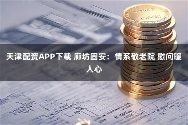 天津配资APP下载 廊坊固安：情系敬老院 慰问暖人心