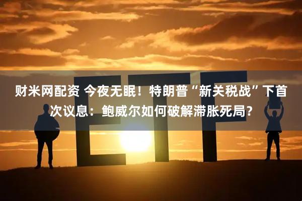 财米网配资 今夜无眠！特朗普“新关税战”下首次议息：鲍威尔如何破解滞胀死局？