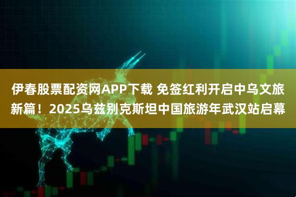 伊春股票配资网APP下载 免签红利开启中乌文旅新篇！2025乌兹别克斯坦中国旅游年武汉站启幕