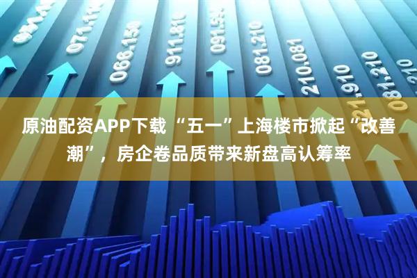 原油配资APP下载 “五一”上海楼市掀起“改善潮”，房企卷品质带来新盘高认筹率