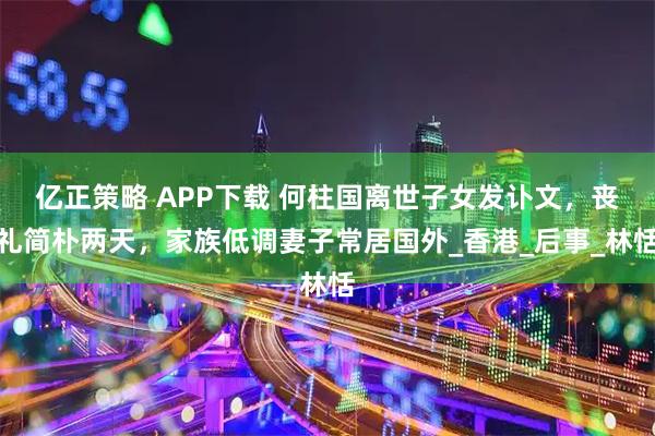 亿正策略 APP下载 何柱国离世子女发讣文，丧礼简朴两天，家族低调妻子常居国外_香港_后事_林恬