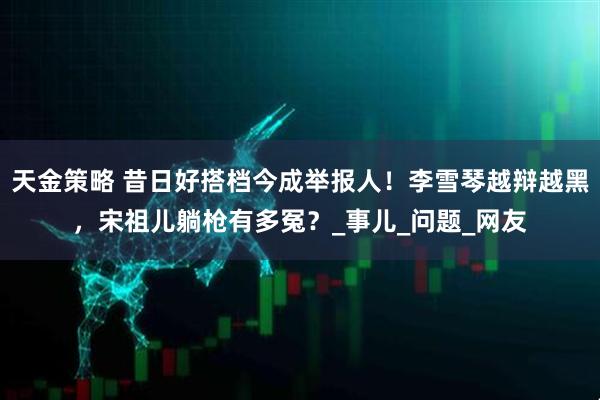 天金策略 昔日好搭档今成举报人！李雪琴越辩越黑，宋祖儿躺枪有多冤？_事儿_问题_网友