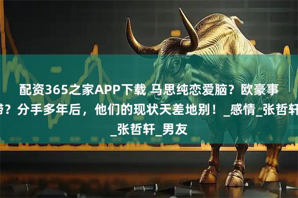 配资365之家APP下载 马思纯恋爱脑？欧豪事业停滞？分手多年后，他们的现状天差地别！_感情_张哲轩_男友