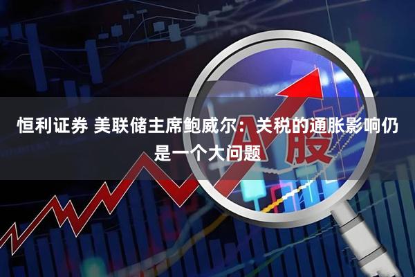 恒利证券 美联储主席鲍威尔：关税的通胀影响仍是一个大问题