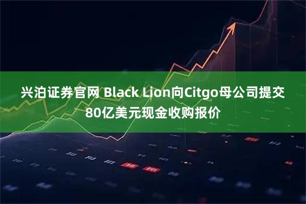 兴泊证券官网 Black Lion向Citgo母公司提交80亿美元现金收购报价