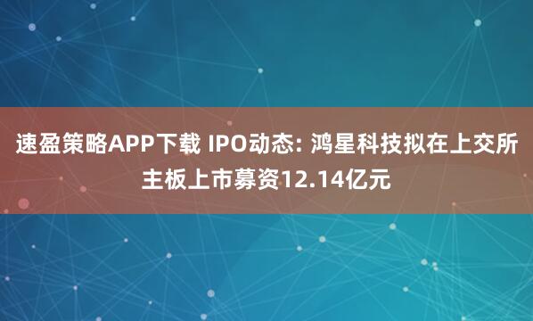 速盈策略APP下载 IPO动态: 鸿星科技拟在上交所主板上市募资12.14亿元