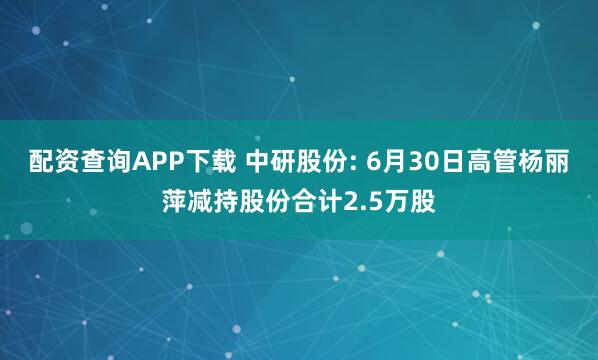 配资查询APP下载 中研股份: 6月30日高管杨丽萍减持股份合计2.5万股