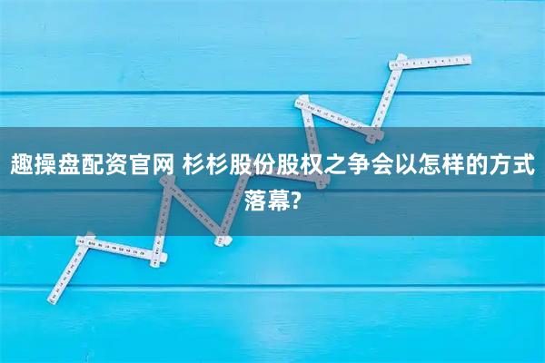 趣操盘配资官网 杉杉股份股权之争会以怎样的方式落幕?