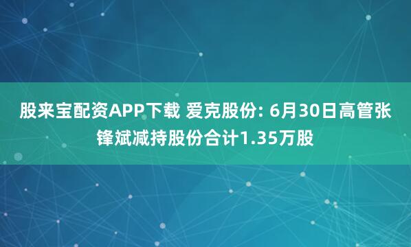 股来宝配资APP下载 爱克股份: 6月30日高管张锋斌减持股份合计1.35万股