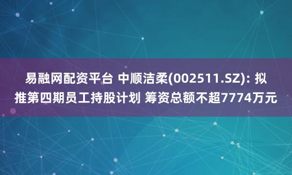 易融网配资平台 中顺洁柔(002511.SZ): 拟推第四期员工持股计划 筹资总额不超7774万元