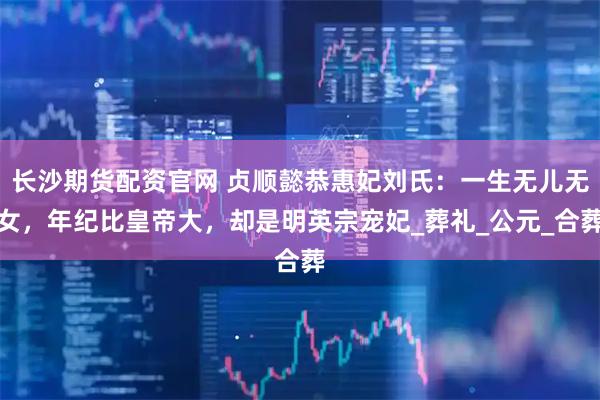 长沙期货配资官网 贞顺懿恭惠妃刘氏：一生无儿无女，年纪比皇帝大，却是明英宗宠妃_葬礼_公元_合葬