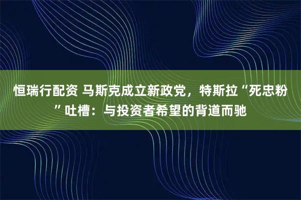恒瑞行配资 马斯克成立新政党，特斯拉“死忠粉”吐槽：与投资者希望的背道而驰
