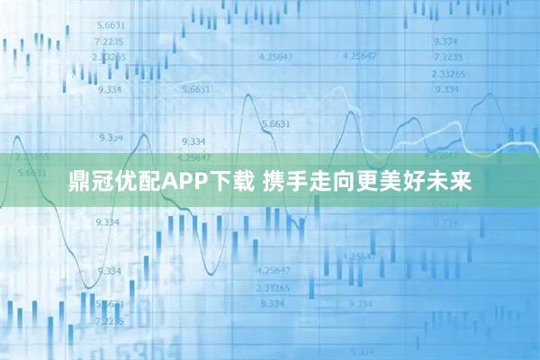 鼎冠优配APP下载 携手走向更美好未来