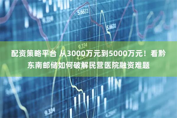 配资策略平台 从3000万元到5000万元！看黔东南邮储如何破解民营医院融资难题