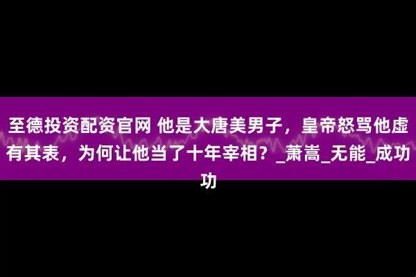 至德投资配资官网 他是大唐美男子，皇帝怒骂他虚有其表，为何让他当了十年宰相？_萧嵩_无能_成功