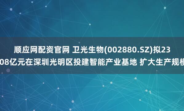 顺应网配资官网 卫光生物(002880.SZ)拟23.08亿元在深圳光明区投建智能产业基地 扩大生产规模