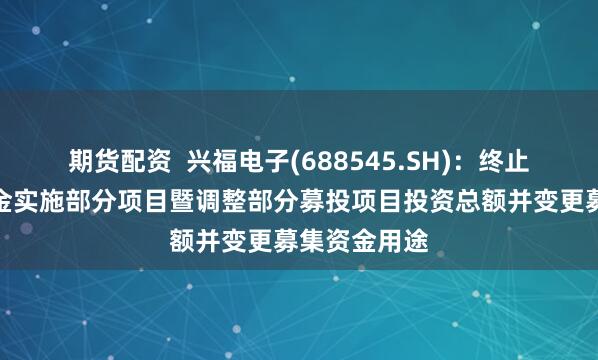 期货配资  兴福电子(688545.SH)：终止使用募集资金实施部分项目暨调整部分募投项目投资总额并变更募集资金用途