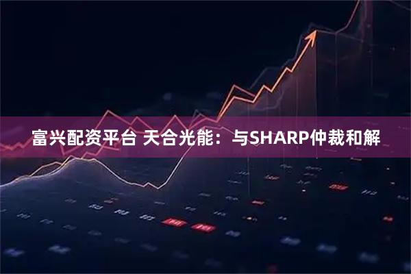 富兴配资平台 天合光能：与SHARP仲裁和解