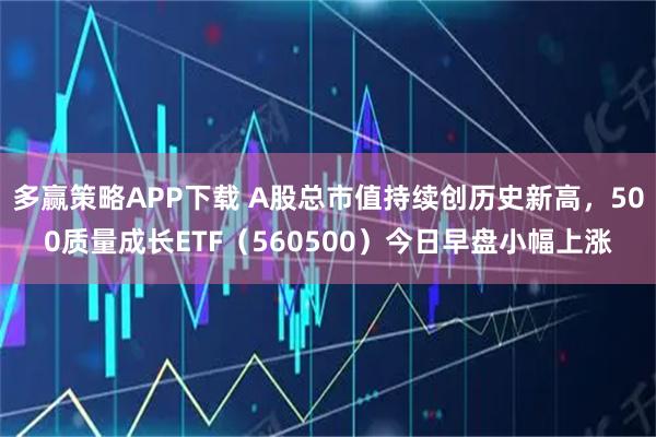 多赢策略APP下载 A股总市值持续创历史新高，500质量成长ETF（560500）今日早盘小幅上涨