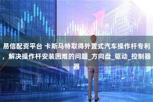 易信配资平台 卡斯马特取得外置式汽车操作杆专利，解决操作杆安装困难的问题_方向盘_驱动_控制器