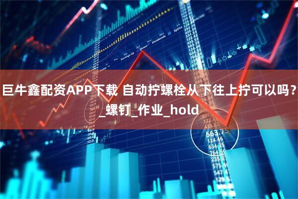 巨牛鑫配资APP下载 自动拧螺栓从下往上拧可以吗？_螺钉_作业_hold