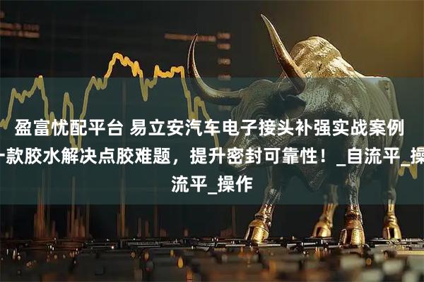 盈富忧配平台 易立安汽车电子接头补强实战案例 | 一款胶水解决点胶难题，提升密封可靠性！_自流平_操作