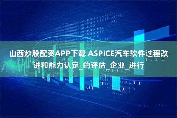 山西炒股配资APP下载 ASPICE汽车软件过程改进和能力认定_的评估_企业_进行