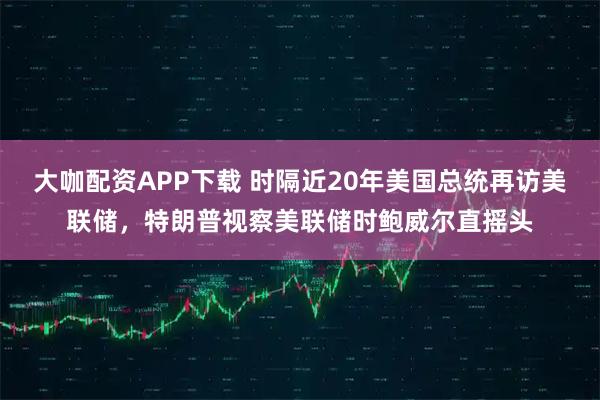 大咖配资APP下载 时隔近20年美国总统再访美联储，特朗普视察美联储时鲍威尔直摇头