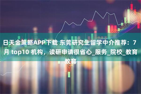 日天金策略APP下载 东莞研究生留学中介推荐：7 月 top10 机构，读研申请很省心_服务_院校_教育