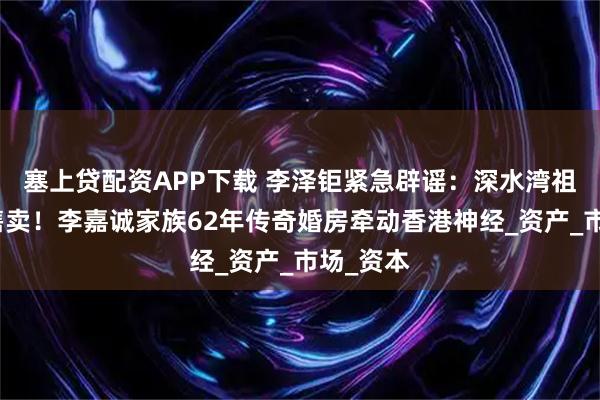 塞上贷配资APP下载 李泽钜紧急辟谣：深水湾祖宅绝不售卖！李嘉诚家族62年传奇婚房牵动香港神经_资产_市场_资本