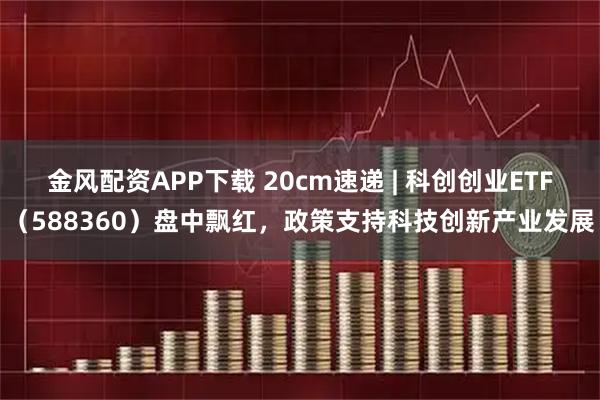 金风配资APP下载 20cm速递 | 科创创业ETF（588360）盘中飘红，政策支持科技创新产业发展