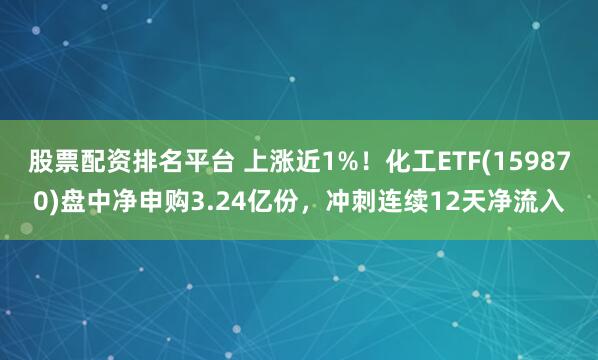 股票配资排名平台 上涨近1%！化工ETF(159870)盘中净申购3.24亿份，冲刺连续12天净流入