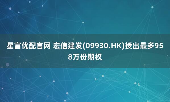 星富优配官网 宏信建发(09930.HK)授出最多958万份期权