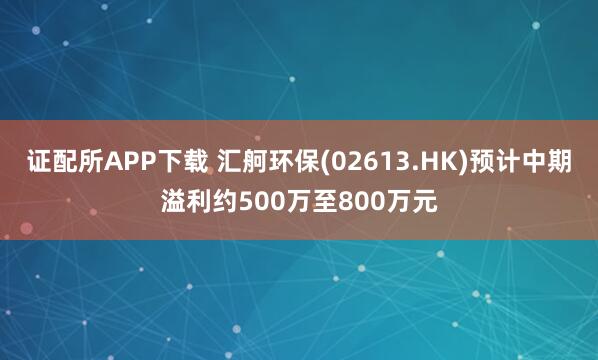证配所APP下载 汇舸环保(02613.HK)预计中期溢利约500万至800万元