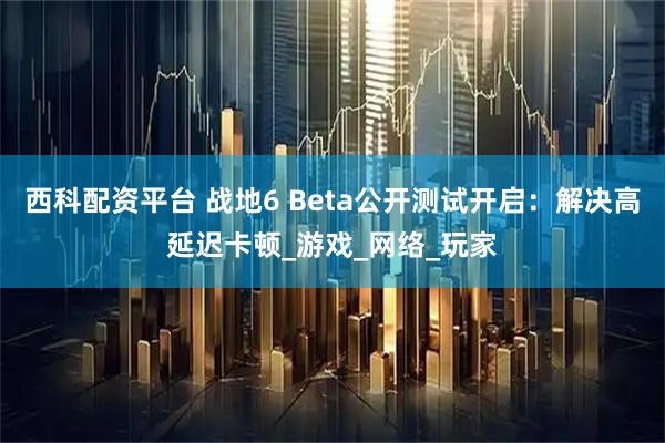 西科配资平台 战地6 Beta公开测试开启：解决高延迟卡顿_游戏_网络_玩家