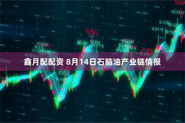 鑫月配配资 8月14日石脑油产业链情报