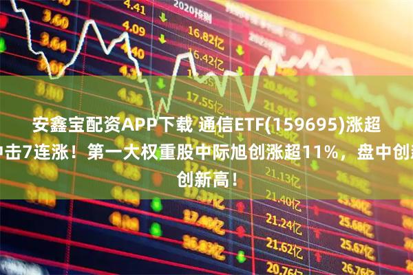 安鑫宝配资APP下载 通信ETF(159695)涨超3%冲击7连涨！第一大权重股中际旭创涨超11%，盘中创新高！