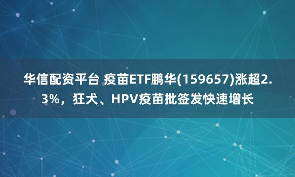 华信配资平台 疫苗ETF鹏华(159657)涨超2.3%，狂犬、HPV疫苗批签发快速增长