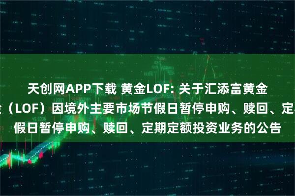 天创网APP下载 黄金LOF: 关于汇添富黄金及贵金属证券投资基金(LOF)因境外主要市场节假日暂停申购、赎回、定期定额投资业务的公告