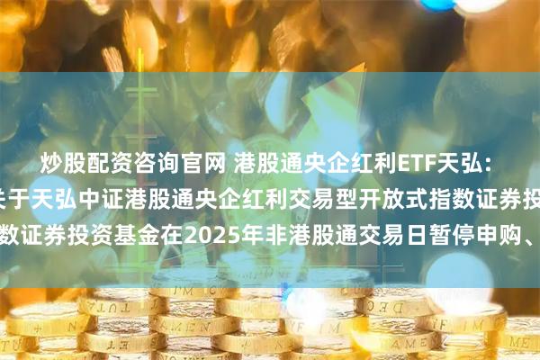 炒股配资咨询官网 港股通央企红利ETF天弘: 天弘基金管理有限公司关于天弘中证港股通央企红利交易型开放式指数证券投资基金在2025年非港股通交易日暂停申购、赎回业务的公告