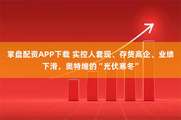 掌盘配资APP下载 实控人套现、存货高企、业绩下滑，奥特维的“光伏寒冬”
