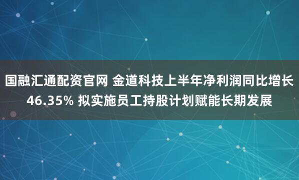 国融汇通配资官网 金道科技上半年净利润同比增长46.35% 拟实施员工持股计划赋能长期发展