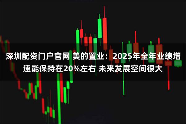 深圳配资门户官网 美的置业：2025年全年业绩增速能保持在20%左右 未来发展空间很大
