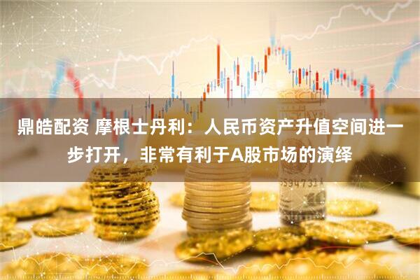 鼎皓配资 摩根士丹利：人民币资产升值空间进一步打开，非常有利于A股市场的演绎