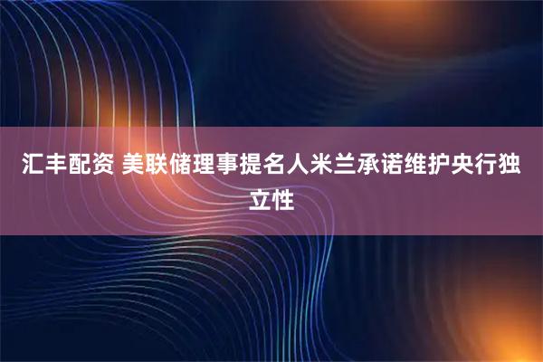 汇丰配资 美联储理事提名人米兰承诺维护央行独立性