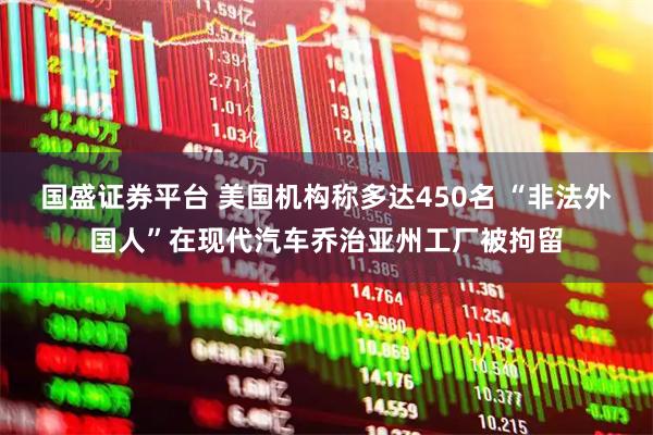 国盛证券平台 美国机构称多达450名 “非法外国人”在现代汽车乔治亚州工厂被拘留