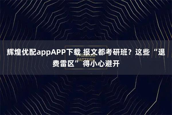 辉煌优配appAPP下载 报文都考研班？这些 “退费雷区” 得小心避开