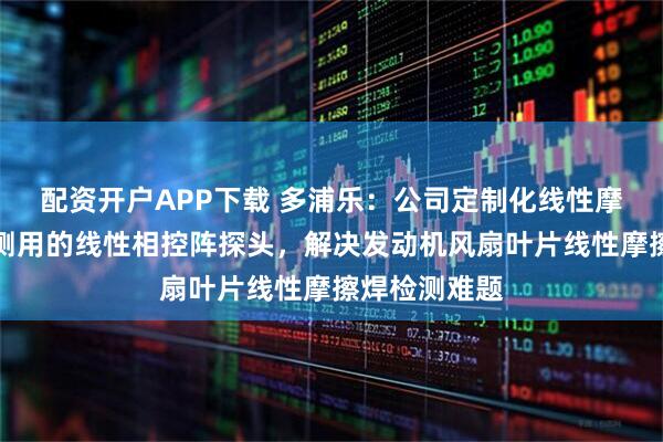 配资开户APP下载 多浦乐：公司定制化线性摩擦焊叶片检测用的线性相控阵探头，解决发动机风扇叶片线性摩擦焊检测难题